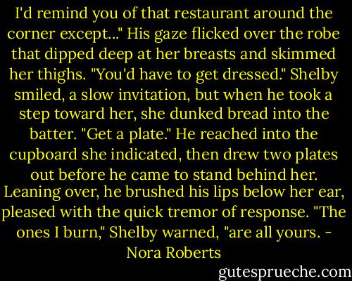 I'd remind you of that restaurant around the corner except..." His gaze flicked over the robe that dipped deep at her breasts and skimmed her thighs. "You'd have to get dressed."<br />Shelby smiled, a slow invitation, but when he took a step toward her, she dunked bread into the batter. "Get a plate."<br />He reached into the cupboard she indicated, then drew two plates out before he came to stand behind her. Leaning over, he brushed his lips below her ear, pleased with the quick tremor of response.<br />"The ones I burn," Shelby warned, "are all yours. - Nora Roberts
