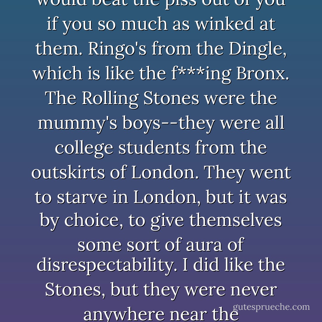 ...the Beatles were hard men too. Brian Epstein cleaned them up for mass consumption, but they were anything but sissies. They were from Liverpool, which is like Hamburg or Norfolk, Virginia--a hard, sea-farin' town, all these dockers and sailors around all the time who would beat the piss out of you if you so much as winked at them. Ringo's from the Dingle, which is like the f***ing Bronx. The Rolling Stones were the mummy's boys--they were all college students from the outskirts of London. They went to starve in London, but it was by choice, to give themselves some sort of aura of disrespectability. I did like the Stones, but they were never anywhere near the Beatles--not for humour, not for originality, not for songs, not for presentation. All they had was Mick Jagger dancing about. Fair enough, the Stones made great records, but they were always s**t on stage, whereas the Beatles were the gear. - Lemmy Kilmister