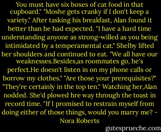 You must have six boxes of cat food in that cupboard."<br />"Moshe gets cranky if I don't keep a variety."<br />After tasking his breakfast, Alan found it better than he had expected. "I have a hard time understanding anyone as strong-willed as you being intimidated by a temperamental cat."<br />Shelby lifted her shoulders and continued to eat. "We all have our weaknesses.Besides,as roommates go, he's perfect.He doesn't listen in on my phone calls or borrow my clothes."<br />"Are those your prerequisites?"<br />"They're certainly in the top ten."<br />Watching her,Alan nodded. She'd plowed hre way through the toast in record time. "If I promised to restrain myself from doing either of those things, would you marry me? - Nora Roberts