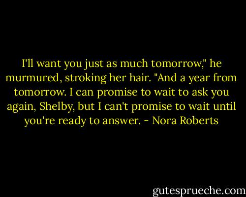 I'll want you just as much tomorrow," he murmured, stroking her hair. "And a year from tomorrow. I can promise to wait to ask you again, Shelby, but I can't promise to wait until you're ready to answer. - Nora Roberts