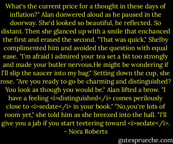 What's the current price for a thought in these days of inflation?" Alan donwered aloud as he paused in the doorway. She'd looked so beautiful, he reflected. So distant. Then she glanced up with a smile that enchanced the first and erased the second.<br />"That was quick," Shelby complimented him and avoided the question with equal ease. "I'm afraid I admired your tea set a bit too strongly and made your butler nervous.He might be wondering if I'll slip the saucer into my bag." Setting down the cup, she rose. "Are you ready to go be charming and distinguished? You look as though you would be."<br />Alan lifted a brow. "I have a feeling <i>distinguished</i> comes perilously close to <i>sedate</i> in your book."<br />"No,you're lots of room yet," she told him as she breezed into the hall. "I'll give you a jab if you start teetering toward <i>sedate</i>. - Nora Roberts