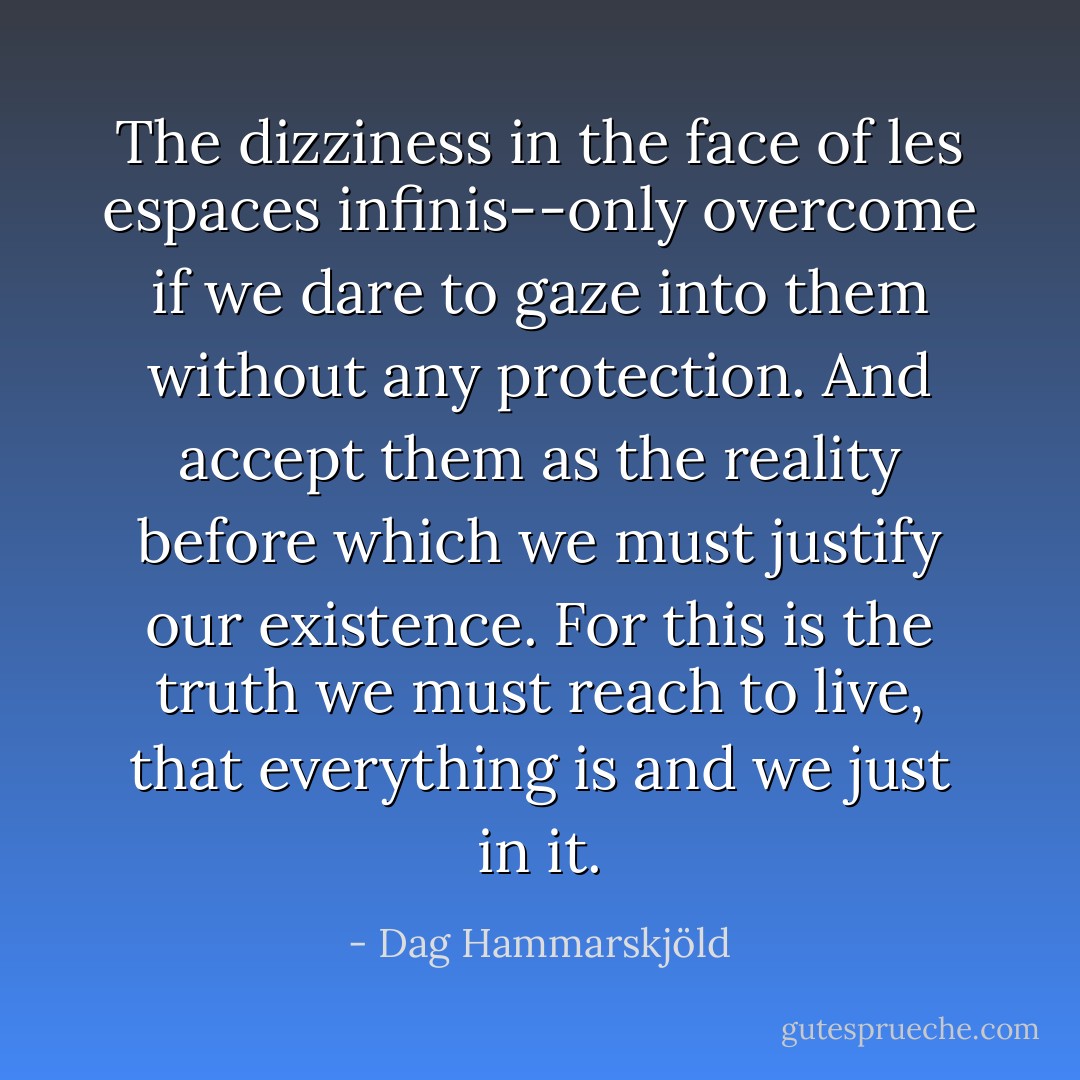 The dizziness in the face of les espaces infinis--only overcome if we dare to gaze into them without any protection. And accept them as the reality before which we must justify our existence. For this is the truth we must reach to live, that everything is and we just in it. - Dag Hammarskjöld