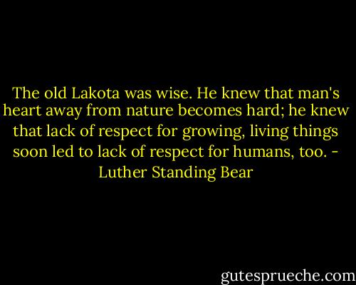 The old Lakota was wise. He knew that man's heart away from nature becomes hard; he knew that lack of respect for growing, living things soon led to lack of respect for humans, too. - Luther Standing Bear