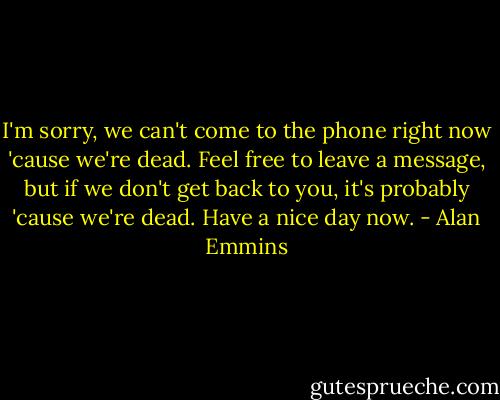 I'm sorry, we can't come to the phone right now 'cause we're dead. Feel free to leave a message, but if we don't get back to you, it's probably 'cause we're dead. Have a nice day now. - Alan Emmins