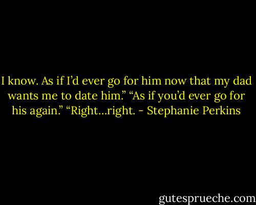 I know. As if I’d ever go for him now that my dad wants me to date him.”<br />“As if you’d ever go for his again.”<br />“Right…right. - Stephanie Perkins