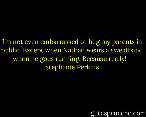 I’m not even embarrassed to hug my parents in public. Except when Nathan wears a sweatband when he goes running. Because really! - Stephanie Perkins
