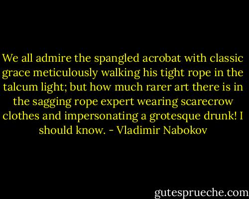 We all admire the spangled acrobat with classic grace meticulously walking his tight rope in the talcum light; but how much rarer art there is in the sagging rope expert wearing scarecrow clothes and impersonating a grotesque drunk! I should know. - Vladimir Nabokov