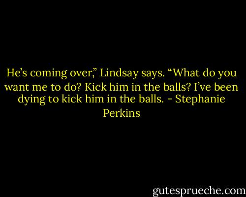He’s coming over,” Lindsay says. “What do you want me to do? Kick him in the balls? I’ve been dying to kick him in the balls. - Stephanie Perkins