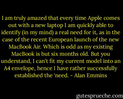 I am truly amazed that every time Apple comes out with a new laptop I am quickly able to identify (in my mind) a real need for it, as in the case of the recent European launch of the new MacBook Air. Which is odd as my existing MacBook is but six months old. But you understand, I can't fit my current model into an A4 envelope, hence I have rather successfully established the 'need. - Alan Emmins