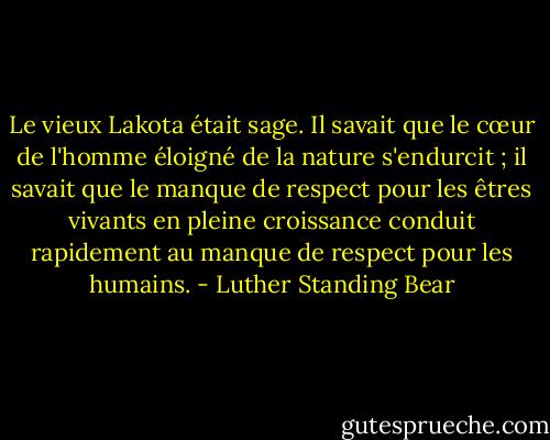Le vieux Lakota était sage. Il savait que le cœur de l'homme éloigné de la nature s'endurcit ; il savait que le manque de respect pour les êtres vivants en pleine croissance conduit rapidement au manque de respect pour les humains. - Luther Standing Bear