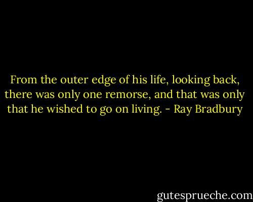 From the outer edge of his life, looking back, there was only one remorse, and that was only that he wished to go on living. - Ray Bradbury