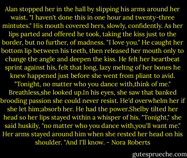 Alan stopped her in the hall by slipping his arms around her waist. "I haven't done this in one hour and twenty-three mintutes." His mouth covered hers, slowly, confidently. As her lips parted and offered he took, taking the kiss just to the border, but no further, of madness. "I love you." He caught her bottom lip between his teeth, then released her mouth only to change the angle and deepen the kiss. He felt her heartbeat sprint against his, felt that long, lazy meltng of her bones he knew happened just before she went from pliant to avid. "Tonight, no matter who you dance with,think of me."<br />Breathless,she looked up.In his eyes, she saw that banked brooding passion she could never resist. He'd overwhelm her if she let him;absorb her. He had the power.Shelby tilted her head so her lips stayed within a whisper of his. "Tonight," she said huskily, "no matter who you dance with,you'll want me." Her arms stayed around him when she rested her head on his shoulder. "And I'll know. - Nora Roberts