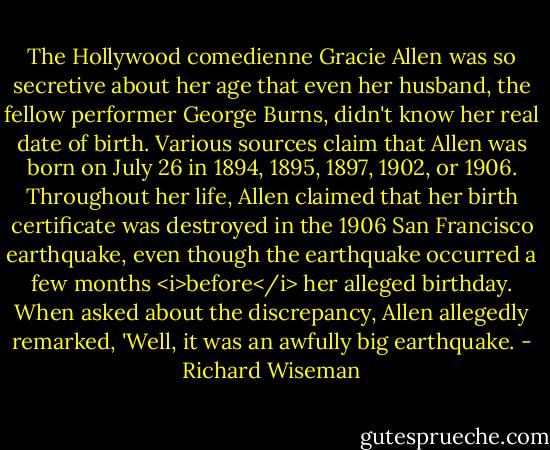 The Hollywood comedienne Gracie Allen was so secretive about her age that even her husband, the fellow performer George Burns, didn't know her real date of birth. Various sources claim that Allen was born on July 26 in 1894, 1895, 1897, 1902, or 1906. Throughout her life, Allen claimed that her birth certificate was destroyed in the 1906 San Francisco earthquake, even though the earthquake occurred a few months <i>before</i> her alleged birthday. When asked about the discrepancy, Allen allegedly remarked, 'Well, it was an awfully big earthquake. - Richard Wiseman