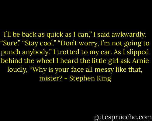 I’ll be back as quick as I can,” I said awkwardly.<br />“Sure.”<br />“Stay cool.”<br />“Don’t worry, I’m not going to punch anybody.”<br />I trotted to my car. As I slipped behind the wheel I heard the little girl ask Arnie loudly, “Why is your face all messy like that, mister? - Stephen King