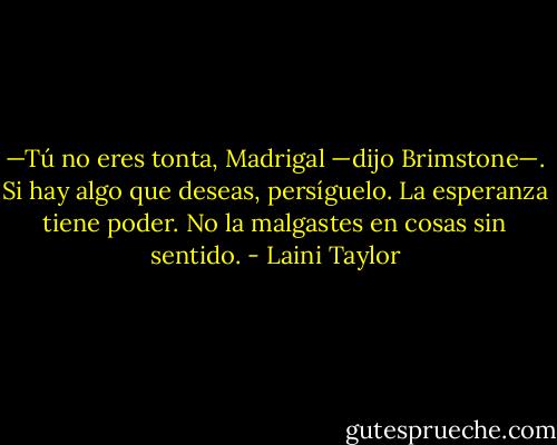 —Tú no eres tonta, Madrigal —dijo Brimstone—. Si hay algo que deseas, persíguelo. La esperanza tiene poder. No la malgastes en cosas sin sentido. - Laini Taylor