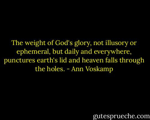 The weight of God's glory, not illusory or ephemeral, but daily and everywhere, punctures earth's lid and heaven falls through the holes. - Ann Voskamp