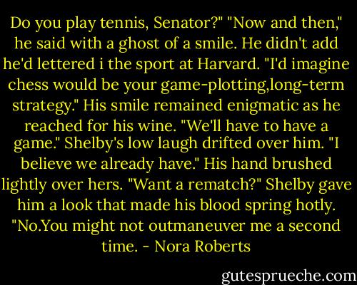 Do you play tennis, Senator?"<br />"Now and then," he said with a ghost of a smile. He didn't add he'd lettered i the sport at Harvard.<br />"I'd imagine chess would be your game-plotting,long-term strategy."<br />His smile remained enigmatic as he reached for his wine. "We'll have to have a game."<br />Shelby's low laugh drifted over him. "I believe we already have."<br />His hand brushed lightly over hers. "Want a rematch?"<br />Shelby gave him a look that made his blood spring hotly. "No.You might not outmaneuver me a second time. - Nora Roberts