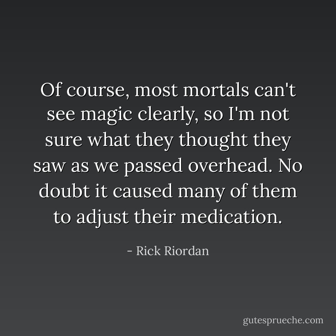 Of course, most mortals can't see magic clearly, so I'm not sure what they <i>thought</i> they saw as we passed overhead. No doubt it caused many of them to adjust their medication. - Rick Riordan
