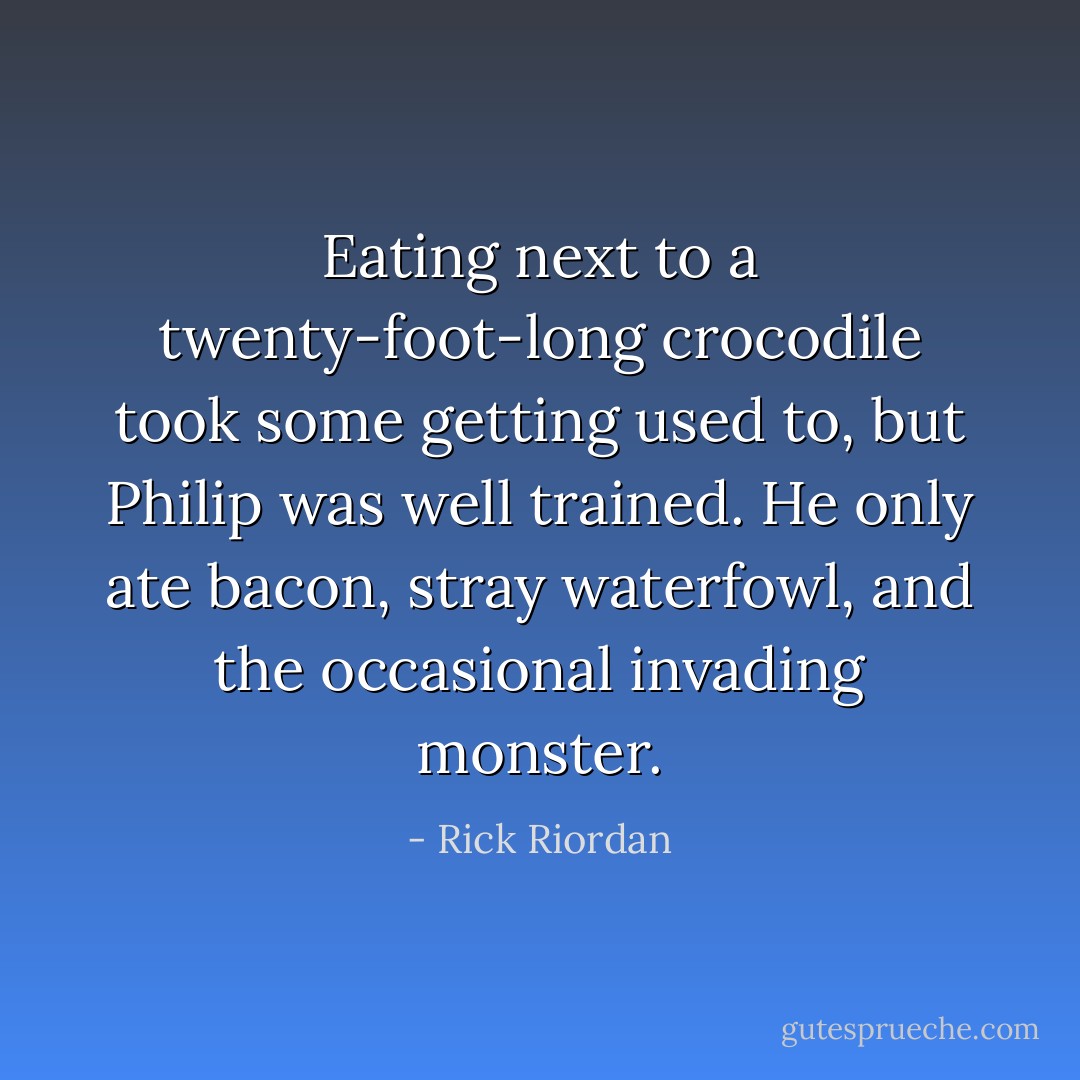 Eating next to a twenty-foot-long crocodile took some getting used to, but Philip was well trained. He only ate bacon, stray waterfowl, and the occasional invading monster. - Rick Riordan