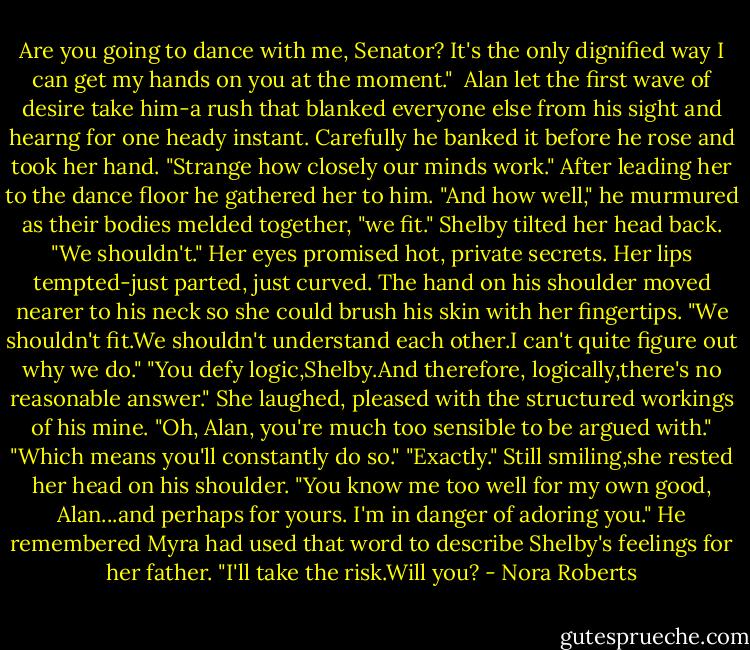 Are you going to dance with me, Senator? It's the only dignified way I can get my hands on you at the moment." <br />Alan let the first wave of desire take him-a rush that blanked everyone else from his sight and hearng for one heady instant. Carefully he banked it before he rose and took her hand. "Strange how closely our minds work." After leading her to the dance floor he gathered her to him. "And how well," he murmured as their bodies melded together, "we fit."<br />Shelby tilted her head back. "We shouldn't." Her eyes promised hot, private secrets. Her lips tempted-just parted, just curved. The hand on his shoulder moved nearer to his neck so she could brush his skin with her fingertips. "We shouldn't fit.We shouldn't understand each other.I can't quite figure out why we do."<br />"You defy logic,Shelby.And therefore, logically,there's no reasonable answer."<br />She laughed, pleased with the structured workings of his mine. "Oh, Alan, you're much too sensible to be argued with."<br />"Which means you'll constantly do so."<br />"Exactly." Still smiling,she rested her head on his shoulder. "You know me too well for my own good, Alan...and perhaps for yours. I'm in danger of adoring you."<br />He remembered Myra had used that word to describe Shelby's feelings for her father. "I'll take the risk.Will you? - Nora Roberts