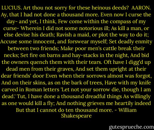 LUCIUS. Art thou not sorry for these heinous deeds?<br /><br />AARON. Ay, that I had not done a thousand more.<br />Even now I curse the day- and yet, I think,<br />Few come within the compass of my curse-<br />Wherein I did not some notorious ill;<br />As kill a man, or else devise his death;<br />Ravish a maid, or plot the way to do it;<br />Accuse some innocent, and forswear myself;<br />Set deadly enmity between two friends;<br />Make poor men's cattle break their necks;<br />Set fire on barns and hay-stacks in the night,<br />And bid the owners quench them with their tears.<br />Oft have I digg'd up dead men from their graves,<br />And set them upright at their dear friends' door<br />Even when their sorrows almost was forgot,<br />And on their skins, as on the bark of trees,<br />Have with my knife carved in Roman letters<br />'Let not your sorrow die, though I am dead.'<br />Tut, I have done a thousand dreadful things<br />As willingly as one would kill a fly;<br />And nothing grieves me heartily indeed<br />But that I cannot do ten thousand more. - William Shakespeare