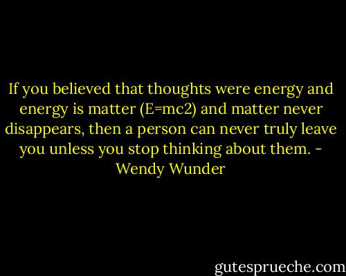 If you believed that thoughts were energy and energy is matter (E=mc2) and matter never disappears, then a person can never truly leave you unless you stop thinking about them. - Wendy Wunder