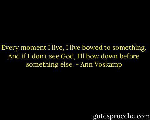 Every moment I live, I live bowed to something. And if I don't see God, I'll bow down before something else. - Ann Voskamp