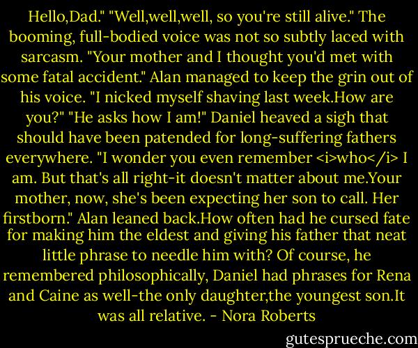 Hello,Dad."<br />"Well,well,well, so you're still alive." The booming, full-bodied voice was not so subtly laced with sarcasm. "Your mother and I thought you'd met with some fatal accident."<br />Alan managed to keep the grin out of his voice. "I nicked myself shaving last week.How are you?"<br />"He asks how I am!" Daniel heaved a sigh that should have been patended for long-suffering fathers everywhere. "I wonder you even remember <i>who</i> I am. But that's all right-it doesn't matter about me.Your mother, now, she's been expecting her son to call. Her firstborn."<br />Alan leaned back.How often had he cursed fate for making him the eldest and giving his father that neat little phrase to needle him with? Of course, he remembered philosophically, Daniel had phrases for Rena and Caine as well-the only daughter,the youngest son.It was all relative. - Nora Roberts