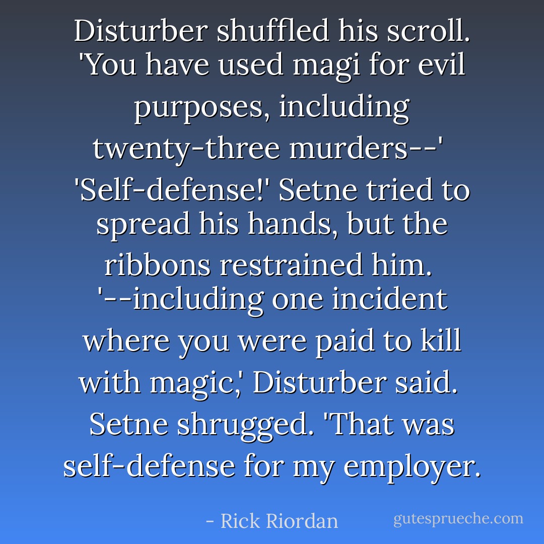 Disturber shuffled his scroll. 'You have used magi for evil purposes, including twenty-three murders--'<br /><br />'Self-defense!' Setne tried to spread his hands, but the ribbons restrained him.<br /><br />'--including one incident where you were <i>paid</i> to kill with magic,' Disturber said.<br /><br />Setne shrugged. 'That was self-defense for my employer. - Rick Riordan
