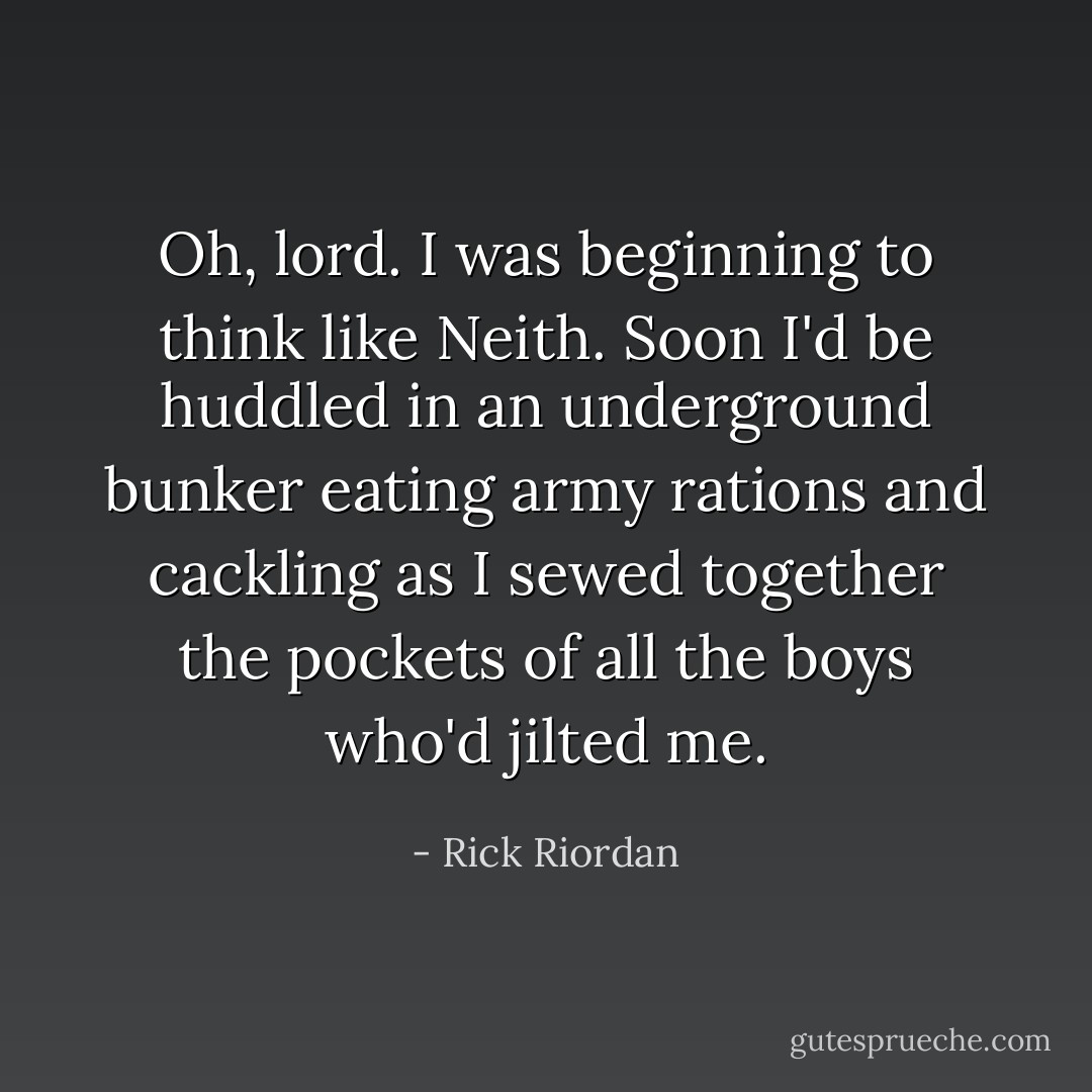 Oh, lord. I was beginning to think like Neith. Soon I'd be huddled in an underground bunker eating army rations and cackling as I sewed together the pockets of all the boys who'd jilted me. - Rick Riordan