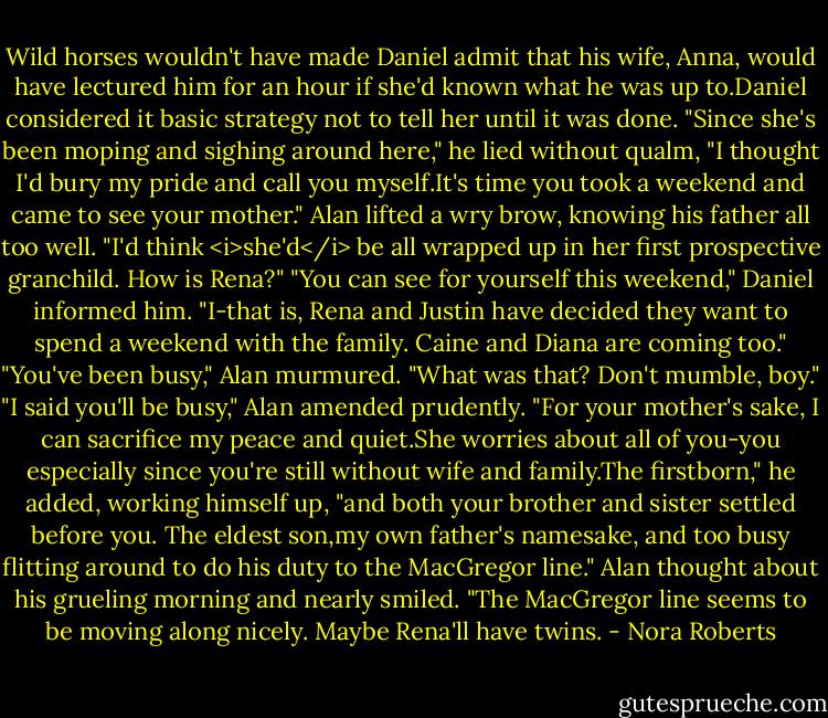Wild horses wouldn't have made Daniel admit that his wife, Anna, would have lectured him for an hour if she'd known what he was up to.Daniel considered it basic strategy not to tell her until it was done. "Since she's been moping and sighing around here," he lied without qualm, "I thought I'd bury my pride and call you myself.It's time you took a weekend and came to see your mother."<br />Alan lifted a wry brow, knowing his father all too well. "I'd think <i>she'd</i> be all wrapped up in her first prospective granchild. How is Rena?"<br />"You can see for yourself this weekend," Daniel informed him. "I-that is, Rena and Justin have decided they want to spend a weekend with the family. Caine and Diana are coming too."<br />"You've been busy," Alan murmured.<br />"What was that? Don't mumble, boy."<br />"I said you'll be busy," Alan amended prudently.<br />"For your mother's sake, I can sacrifice my peace and quiet.She worries about all of you-you especially since you're still without wife and family.The firstborn," he added, working himself up, "and both your brother and sister settled before you. The eldest son,my own father's namesake, and too busy flitting around to do his duty to the MacGregor line."<br />Alan thought about his grueling morning and nearly smiled. "The MacGregor line seems to be moving along nicely. Maybe Rena'll have twins. - Nora Roberts