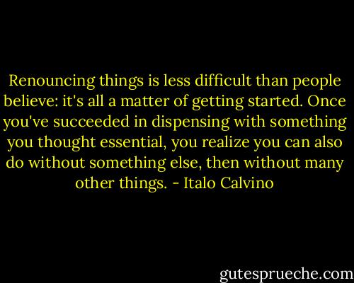 Renouncing things is less difficult than people believe: it's all a matter of getting started. Once you've succeeded in dispensing with something you thought essential, you realize you can also do without something else, then without many other things. - Italo Calvino