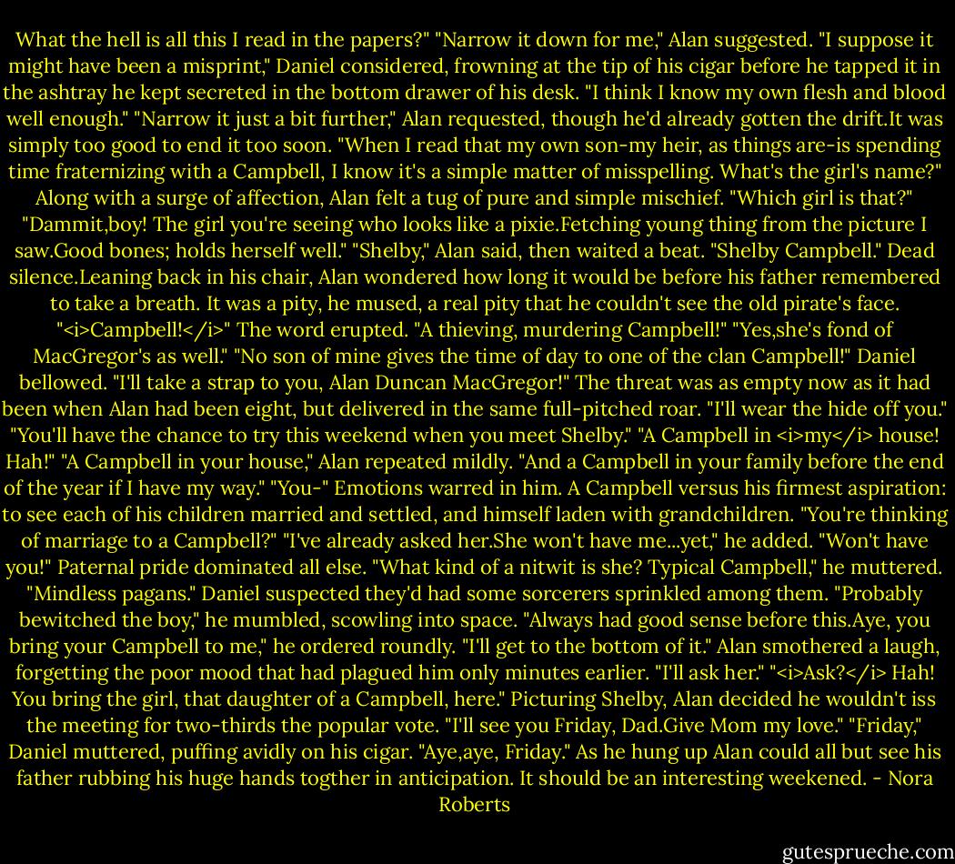 What the hell is all this I read in the papers?"<br />"Narrow it down for me," Alan suggested.<br />"I suppose it might have been a misprint," Daniel considered, frowning at the tip of his cigar before he tapped it in the ashtray he kept secreted in the bottom drawer of his desk. "I think I know my own flesh and blood well enough."<br />"Narrow it just a bit further," Alan requested, though he'd already gotten the drift.It was simply too good to end it too soon.<br />"When I read that my own son-my heir, as things are-is spending time fraternizing with a Campbell, I know it's a simple matter of misspelling. What's the girl's name?"<br />Along with a surge of affection, Alan felt a tug of pure and simple mischief. "Which girl is that?"<br />"Dammit,boy! The girl you're seeing who looks like a pixie.Fetching young thing from the picture I saw.Good bones; holds herself well."<br />"Shelby," Alan said, then waited a beat. "Shelby Campbell."<br />Dead silence.Leaning back in his chair, Alan wondered how long it would be before his father remembered to take a breath. It was a pity, he mused, a real pity that he couldn't see the old pirate's face.<br />"<i>Campbell!</i>" The word erupted. "A thieving, murdering Campbell!"<br />"Yes,she's fond of MacGregor's as well."<br />"No son of mine gives the time of day to one of the clan Campbell!" Daniel bellowed. "I'll take a strap to you, Alan Duncan MacGregor!" The threat was as empty now as it had been when Alan had been eight, but delivered in the same full-pitched roar. "I'll wear the hide off you."<br />"You'll have the chance to try this weekend when you meet Shelby."<br />"A Campbell in <i>my</i> house! Hah!"<br />"A Campbell in your house," Alan repeated mildly. "And a Campbell in your family before the end of the year if I have my way."<br />"You-" Emotions warred in him. A Campbell versus his firmest aspiration: to see each of his children married and settled, and himself laden with grandchildren. "You're thinking of marriage to a Campbell?"<br />"I've already asked her.She won't have me...yet," he added.<br />"Won't have you!" Paternal pride dominated all else. "What kind of a nitwit is she? Typical Campbell," he muttered. "Mindless pagans." Daniel suspected they'd had some sorcerers sprinkled among them. "Probably bewitched the boy," he mumbled, scowling into space. "Always had good sense before this.Aye, you bring your Campbell to me," he ordered roundly. "I'll get to the bottom of it."<br />Alan smothered a laugh, forgetting the poor mood that had plagued him only minutes earlier. "I'll ask her."<br />"<i>Ask?</i> Hah! You bring the girl, that daughter of a Campbell, here."<br />Picturing Shelby, Alan decided he wouldn't iss the meeting for two-thirds the popular vote. "I'll see you Friday, Dad.Give Mom my love."<br />"Friday," Daniel muttered, puffing avidly on his cigar. "Aye,aye, Friday."<br />As he hung up Alan could all but see his father rubbing his huge hands togther in anticipation. It should be an interesting weekened. - Nora Roberts