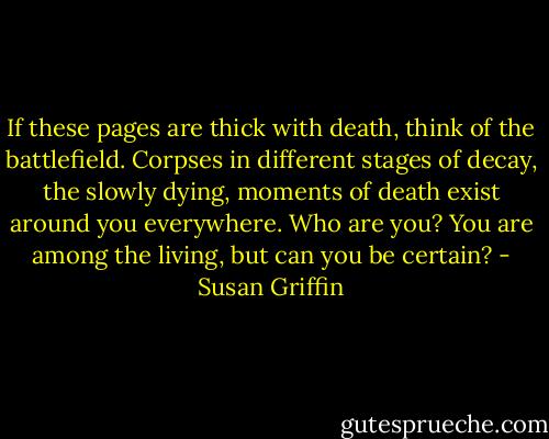 If these pages are thick with death, think of the battlefield. Corpses in different stages of decay, the slowly dying, moments of death exist around you everywhere. Who are you? You are among the living, but can you be certain? - Susan Griffin