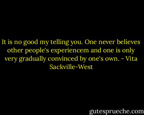 It is no good my telling you. One never believes other people's experiencem and one is only very gradually convinced by one's own. - Vita Sackville-West