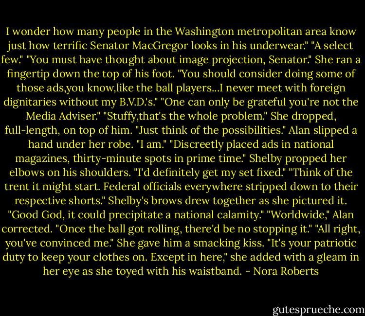 I wonder how many people in the Washington metropolitan area know just how terrific Senator MacGregor looks in his underwear."<br />"A select few."<br />"You must have thought about image projection, Senator." She ran a fingertip down the top of his foot. "You should consider doing some of those ads,you know,like the ball players...I never meet with foreign dignitaries without my B.V.D.'s."<br />"One can only be grateful you're not the Media Adviser."<br />"Stuffy,that's the whole problem." She dropped, full-length, on top of him. "Just think of the possibilities."<br />Alan slipped a hand under her robe. "I am."<br />"Discreetly placed ads in national magazines, thirty-minute spots in prime time." Shelby propped her elbows on his shoulders. "I'd definitely get my set fixed."<br />"Think of the trent it might start. Federal officials everywhere stripped down to their respective shorts."<br />Shelby's brows drew together as she pictured it. "Good God, it could precipitate a national calamity."<br />"Worldwide," Alan corrected. "Once the ball got rolling, there'd be no stopping it."<br />"All right, you've convinced me." She gave him a smacking kiss. "It's your patriotic duty to keep your clothes on. Except in here," she added with a gleam in her eye as she toyed with his waistband. - Nora Roberts