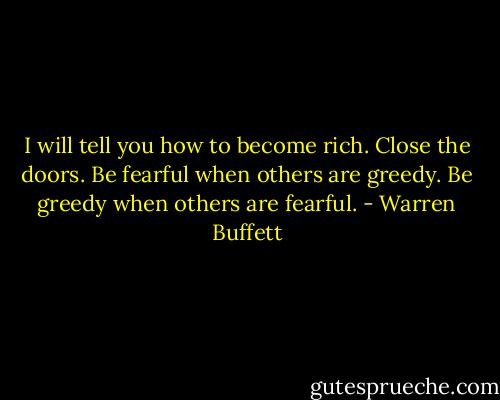 I will tell you how to become rich. Close the doors. Be fearful when others are greedy. Be greedy when others are fearful. - Warren Buffett