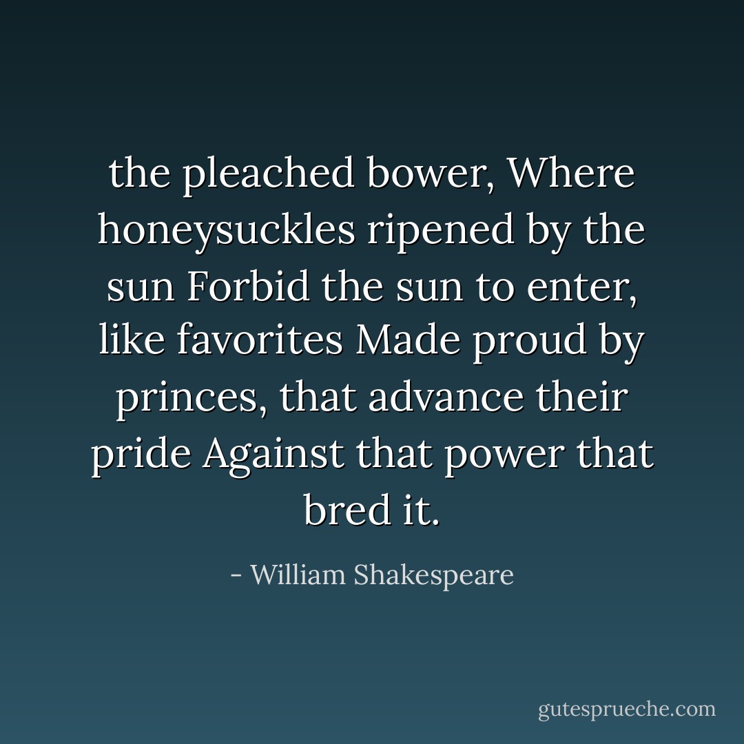 the pleached bower,<br />Where honeysuckles ripened by the sun<br />Forbid the sun to enter, like favorites<br />Made proud by princes, that advance their pride<br />Against that power that bred it. - William Shakespeare