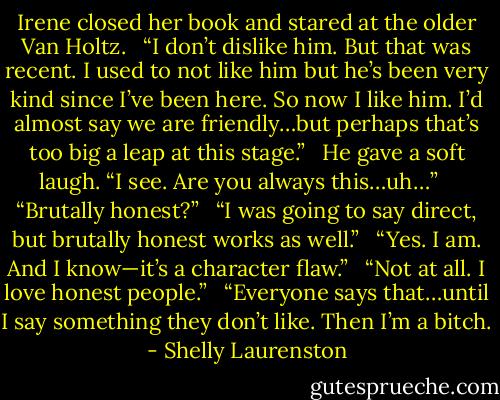 Irene closed her book and stared at the older Van Holtz. <br /> “I don’t dislike him. But that was recent. I used to not like him but he’s been very kind since I’ve been here. So now I like him. I’d almost say we are friendly…but perhaps that’s too big a leap at this stage.” <br /><br />He gave a soft laugh. “I see. Are you always this…uh…” <br /><br /> “Brutally honest?” <br /> “I was going to say direct, but brutally honest works as well.” <br /> “Yes. I am. And I know—it’s a character flaw.” <br /> “Not at all. I love honest people.” <br /> “Everyone says that…until I say something they don’t like. Then I’m a bitch. - Shelly Laurenston