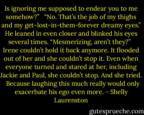 Is ignoring me supposed to endear you to me somehow?” <br /><br />“No. That’s the job of my thighs and my get-lost-in-them-forever dreamy eyes.” He leaned in even closer and blinked his eyes several times. “Mesmerizing, aren’t they?” <br /><br />Irene couldn’t hold it back anymore. It flooded out of her and she couldn’t stop it. Even when everyone turned and stared at her, including Jackie and Paul, she couldn’t stop. And she tried. <br /><br />Because laughing this much really would only exacerbate his ego even more. - Shelly Laurenston