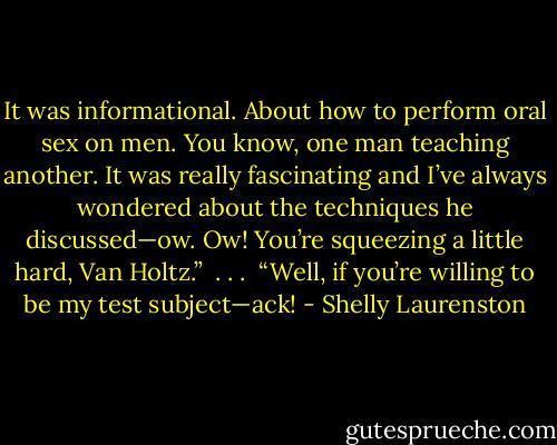 It was informational. About how to perform oral sex on men. You know, one man teaching another. It was really fascinating and I’ve always wondered about the techniques he discussed—ow. Ow! You’re squeezing a little hard, Van Holtz.”<br /><br />. . .<br /><br />“Well, if you’re willing to be my test subject—ack! - Shelly Laurenston