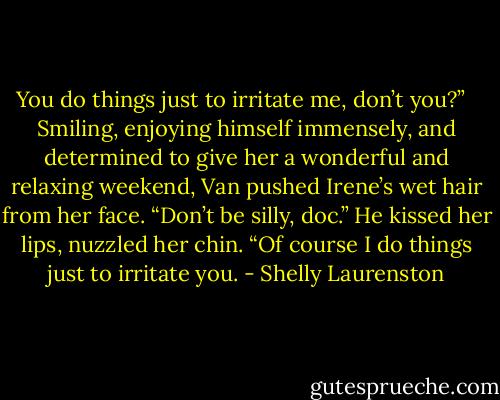 You do things just to irritate me, don’t you?” <br /><br />Smiling, enjoying himself immensely, and determined to give her a wonderful and relaxing weekend, Van pushed Irene’s wet hair from her face. “Don’t be silly, doc.” He kissed her lips, nuzzled her chin. “Of course I do things just to irritate you. - Shelly Laurenston