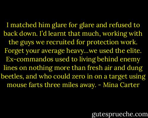 I matched him glare for glare and refused to back down. I’d learnt that much, working with the guys we recruited for protection work. Forget your average heavy…we used the elite. Ex-commandos used to living behind enemy lines on nothing more than fresh air and dung beetles, and who could zero in on a target using mouse farts three miles away. - Mina Carter
