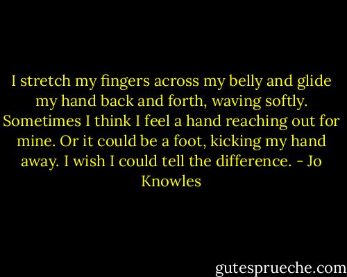 I stretch my fingers across my belly and glide my hand back and forth, waving softly. Sometimes I think I feel a hand reaching out for mine. Or it could be a foot, kicking my hand away. I wish I could tell the difference. - Jo Knowles