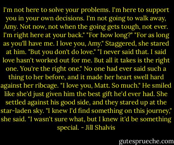 I'm not here to solve your problems. I'm here to support you in your own decisions. I'm not going to walk away, Amy. Not now, not when the going gets tough, not ever. I'm right here at your back."<br />"For how long?"<br />"For as long as you'll have me. I love you, Amy."<br />Staggered, she stared at him. "But you don't do love."<br />"I never said that. I said love hasn't worked out for me. But all it takes is the right one. You're the right one."<br />No one had ever said such a thing to her before, and it made her heart swell hard against her ribcage. "I love you, Matt. So much."<br />He smiled like she'd just given him the best gift he'd ever had. She settled against his good side, and they stared up at the star-laden sky. "I knew I'd find something on this journey," she said. "I wasn't sure what, but I knew it'd be something special. - Jill Shalvis