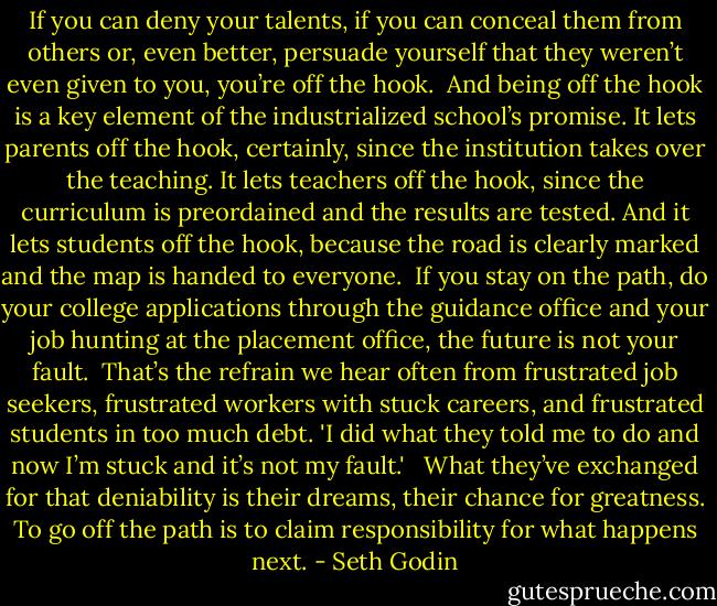 If you can deny your talents, if you can conceal them from others or, even better, persuade yourself that they weren’t even given to you, you’re off the hook.<br /><br />And being off the hook is a key element of the industrialized school’s promise. It lets parents off the hook, certainly, since the institution takes over the teaching. It lets teachers off the hook, since the curriculum is preordained and the results are tested. And it lets students off the hook, because the road is clearly marked and the map is handed to everyone.<br /><br />If you stay on the path, do your college applications through the guidance office and your job hunting at the placement office, the future is not your fault.<br /><br />That’s the refrain we hear often from frustrated job seekers, frustrated workers with stuck careers, and frustrated students in too much debt. 'I did what they told me to do and now I’m stuck and it’s not my fault.' <br /><br />What they’ve exchanged for that deniability is their dreams, their chance for greatness. To go off the path is to claim responsibility for what happens next. - Seth Godin