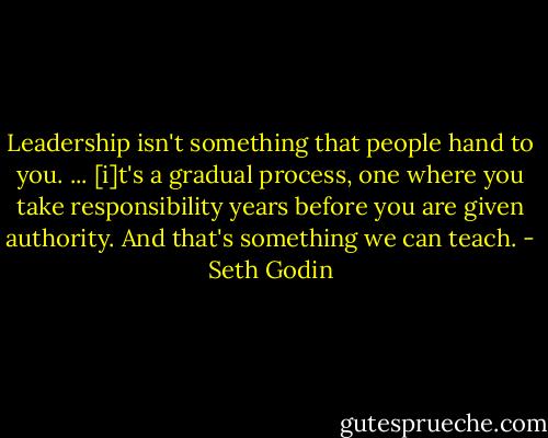 Leadership isn't something that people hand to you. ... [i]t's a gradual process, one where you take responsibility years before you are given authority. And that's something we can teach. - Seth Godin