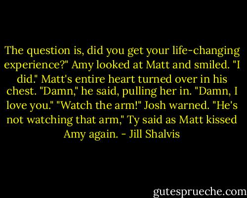 The question is, did you get your life-changing experience?"<br />Amy looked at Matt and smiled. "I did."<br />Matt's entire heart turned over in his chest. "Damn," he said, pulling her in. "Damn, I love you."<br />"Watch the arm!" Josh warned.<br />"He's not watching that arm," Ty said as Matt kissed Amy again. - Jill Shalvis