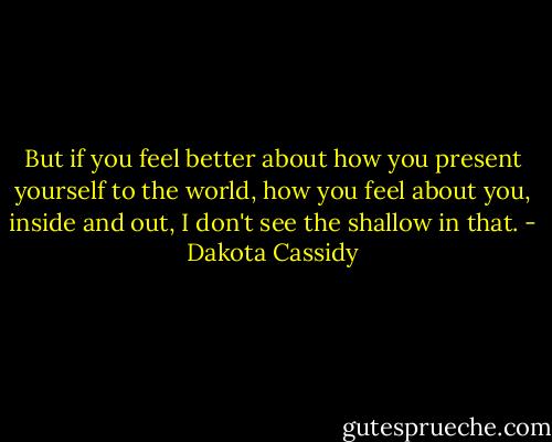 But if you feel better about how you present yourself to the world, how you feel about you, inside and out, I don't see the shallow in that. - Dakota Cassidy