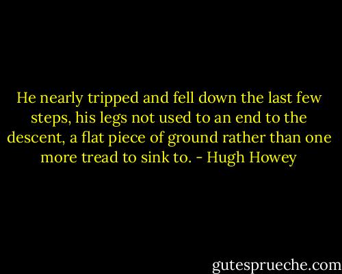 He nearly tripped and fell down the last few steps, his legs not used to an end to the descent, a flat piece of ground rather than one more tread to sink to. - Hugh Howey
